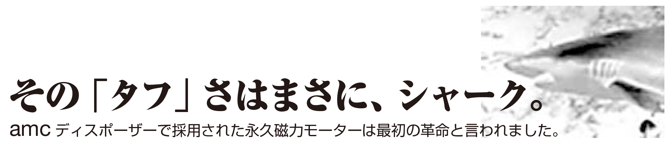 その「タフ」さ、まさにシャーク。AMCディスポーザーで採用された永久磁力モーターは最初の革命といわれました。